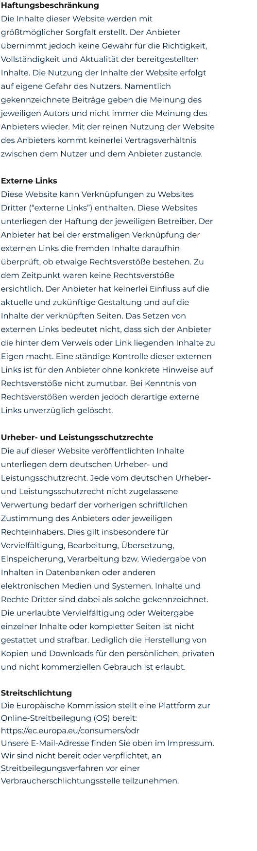 Haftungsbeschränkung Die Inhalte dieser Website werden mit größtmöglicher Sorgfalt erstellt. Der Anbieter übernimmt jedoch keine Gewähr für die Richtigkeit, Vollständigkeit und Aktualität der bereitgestellten Inhalte. Die Nutzung der Inhalte der Website erfolgt auf eigene Gefahr des Nutzers. Namentlich gekennzeichnete Beiträge geben die Meinung des jeweiligen Autors und nicht immer die Meinung des Anbieters wieder. Mit der reinen Nutzung der Website des Anbieters kommt keinerlei Vertragsverhältnis zwischen dem Nutzer und dem Anbieter zustande.  Externe Links Diese Website kann Verknüpfungen zu Websites Dritter (“externe Links”) enthalten. Diese Websites unterliegen der Haftung der jeweiligen Betreiber. Der Anbieter hat bei der erstmaligen Verknüpfung der externen Links die fremden Inhalte daraufhin überprüft, ob etwaige Rechtsverstöße bestehen. Zu dem Zeitpunkt waren keine Rechtsverstöße ersichtlich. Der Anbieter hat keinerlei Einfluss auf die aktuelle und zukünftige Gestaltung und auf die Inhalte der verknüpften Seiten. Das Setzen von externen Links bedeutet nicht, dass sich der Anbieter die hinter dem Verweis oder Link liegenden Inhalte zu Eigen macht. Eine ständige Kontrolle dieser externen Links ist für den Anbieter ohne konkrete Hinweise auf Rechtsverstöße nicht zumutbar. Bei Kenntnis von Rechtsverstößen werden jedoch derartige externe Links unverzüglich gelöscht.  Urheber- und Leistungsschutzrechte Die auf dieser Website veröffentlichten Inhalte unterliegen dem deutschen Urheber- und Leistungsschutzrecht. Jede vom deutschen Urheber- und Leistungsschutzrecht nicht zugelassene Verwertung bedarf der vorherigen schriftlichen Zustimmung des Anbieters oder jeweiligen Rechteinhabers. Dies gilt insbesondere für Vervielfältigung, Bearbeitung, Übersetzung, Einspeicherung, Verarbeitung bzw. Wiedergabe von Inhalten in Datenbanken oder anderen elektronischen Medien und Systemen. Inhalte und Rechte Dritter sind dabei als solche gekennzeichnet. Die unerlaubte Vervielfältigung oder Weitergabe einzelner Inhalte oder kompletter Seiten ist nicht gestattet und strafbar. Lediglich die Herstellung von Kopien und Downloads für den persönlichen, privaten und nicht kommerziellen Gebrauch ist erlaubt.  Streitschlichtung Die Europäische Kommission stellt eine Plattform zur Online-Streitbeilegung (OS) bereit: https://ec.europa.eu/consumers/odr Unsere E-Mail-Adresse finden Sie oben im Impressum. Wir sind nicht bereit oder verpflichtet, an Streitbeilegungsverfahren vor einer Verbraucherschlichtungsstelle teilzunehmen.